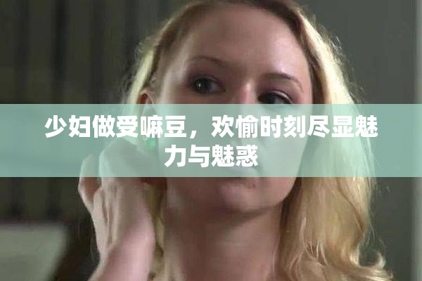 少妇做受嘛豆，欢愉时刻尽显魅力与魅惑