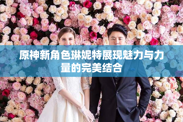 原神新角色琳妮特展现魅力与力量的完美结合