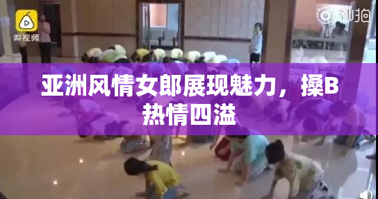 亚洲风情女郎展现魅力，搡B热情四溢