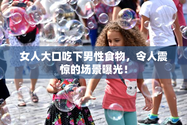 女人大口吃下男性食物，令人震惊的场景曝光！