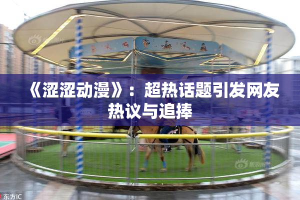 《涩涩动漫》：超热话题引发网友热议与追捧