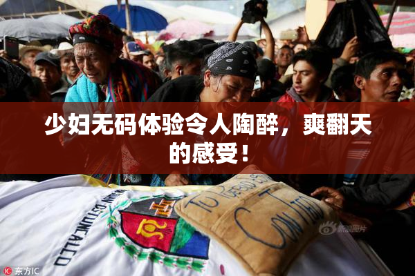 少妇无码体验令人陶醉，爽翻天的感受！