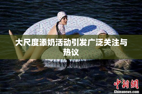 大尺度添奶活动引发广泛关注与热议