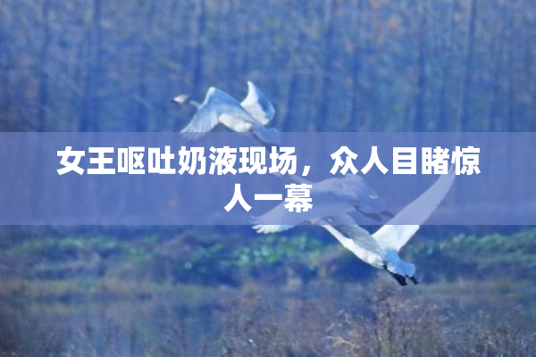 女王呕吐奶液现场，众人目睹惊人一幕