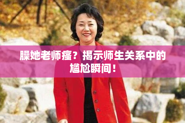 臊她老师瘙？揭示师生关系中的尴尬瞬间！