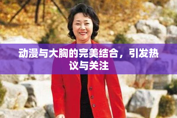 动漫与大胸的完美结合，引发热议与关注