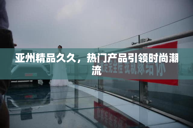 亚州精品久久，热门产品引领时尚潮流