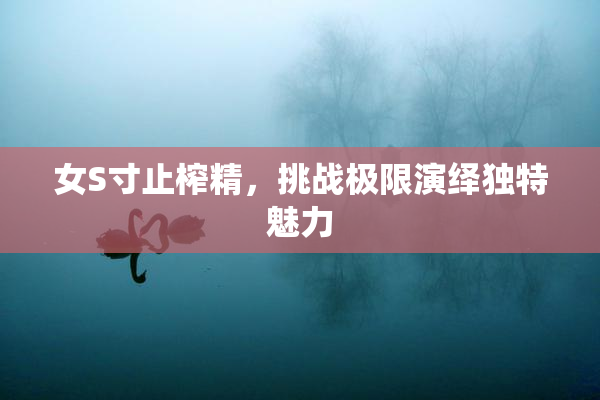 女S寸止榨精，挑战极限演绎独特魅力