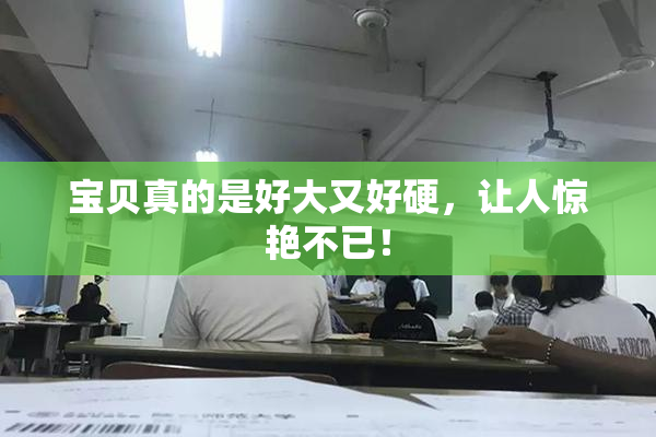 宝贝真的是好大又好硬，让人惊艳不已！