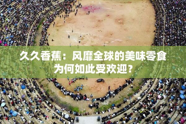 久久香蕉：风靡全球的美味零食为何如此受欢迎？
