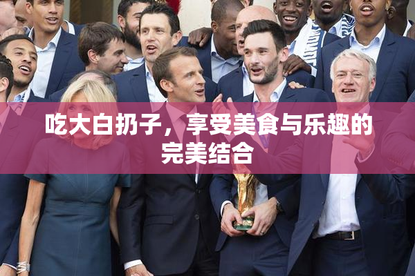 吃大白扔子，享受美食与乐趣的完美结合