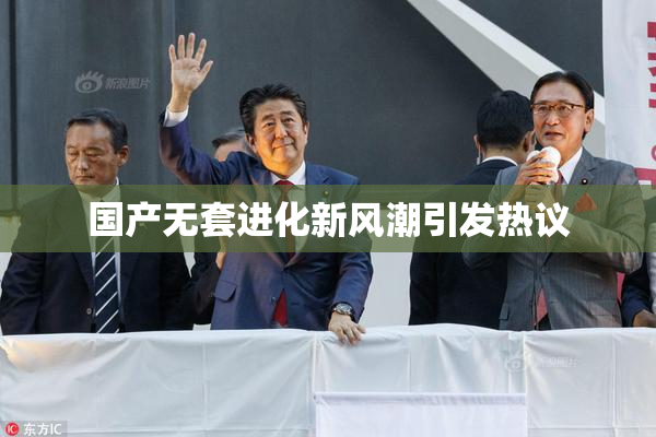 国产无套进化新风潮引发热议