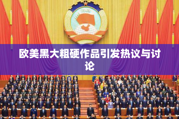 欧美黑大粗硬作品引发热议与讨论