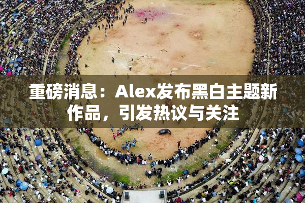 重磅消息：Alex发布黑白主题新作品，引发热议与关注