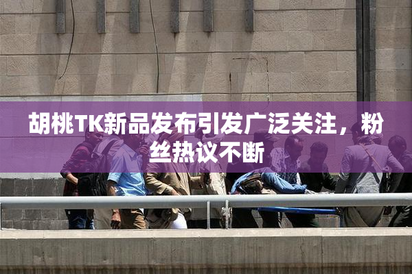 胡桃TK新品发布引发广泛关注，粉丝热议不断