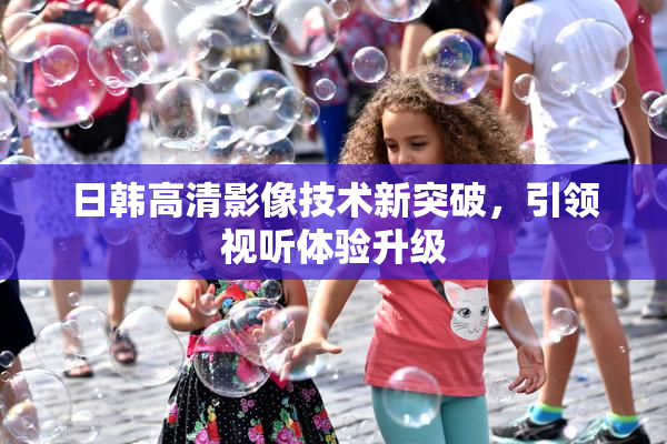 日韩高清影像技术新突破，引领视听体验升级