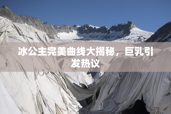 冰公主完美曲线大揭秘，巨乳引发热议