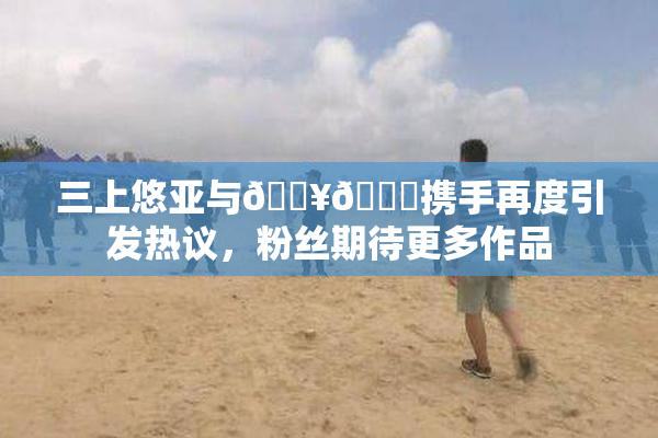 三上悠亚与🔥💋携手再度引发热议，粉丝期待更多作品