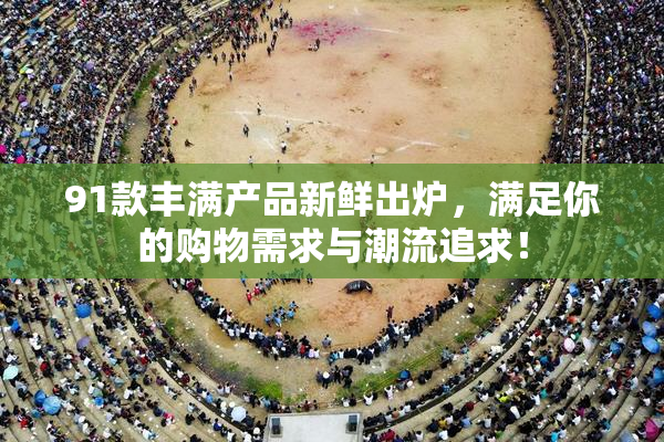 91款丰满产品新鲜出炉，满足你的购物需求与潮流追求！