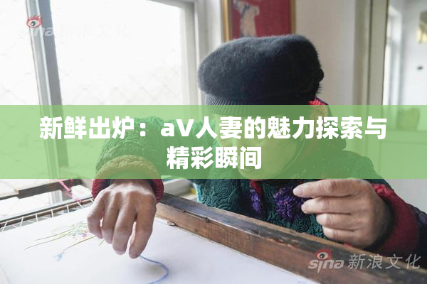 新鲜出炉：aV人妻的魅力探索与精彩瞬间