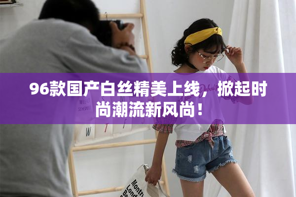96款国产白丝精美上线，掀起时尚潮流新风尚！