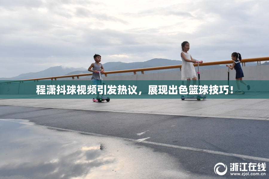 程潇抖球视频引发热议，展现出色篮球技巧！