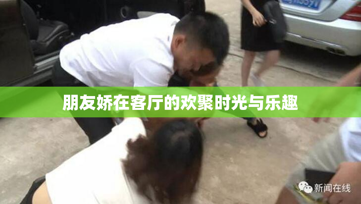 朋友娇在客厅的欢聚时光与乐趣