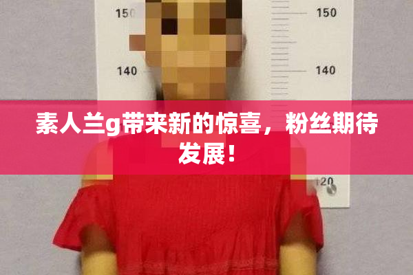 素人兰g带来新的惊喜，粉丝期待发展！