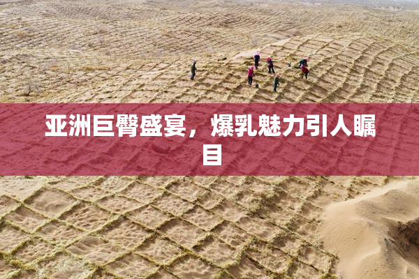 亚洲巨臀盛宴，爆乳魅力引人瞩目
