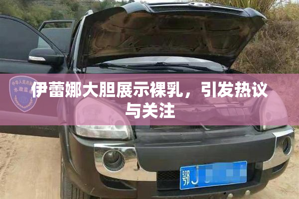 伊蕾娜大胆展示裸乳，引发热议与关注