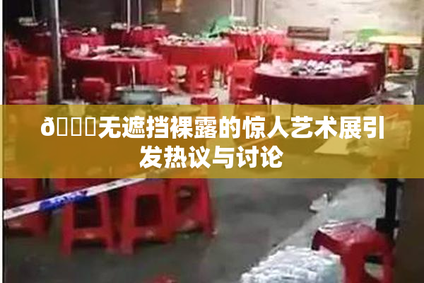 🔞无遮挡裸露的惊人艺术展引发热议与讨论
