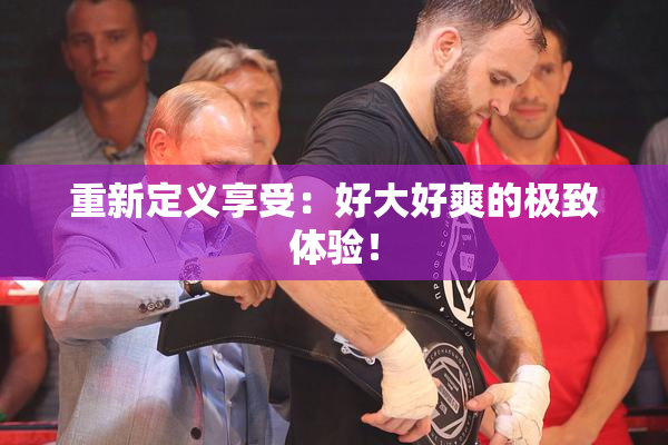 重新定义享受：好大好爽的极致体验！