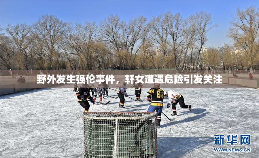 野外发生强伦事件，轩女遭遇危险引发关注