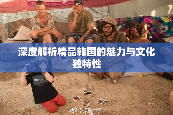 深度解析精品韩国的魅力与文化独特性
