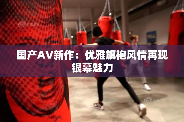 国产AV新作：优雅旗袍风情再现银幕魅力