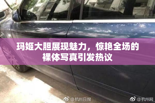 玛姬大胆展现魅力，惊艳全场的裸体写真引发热议