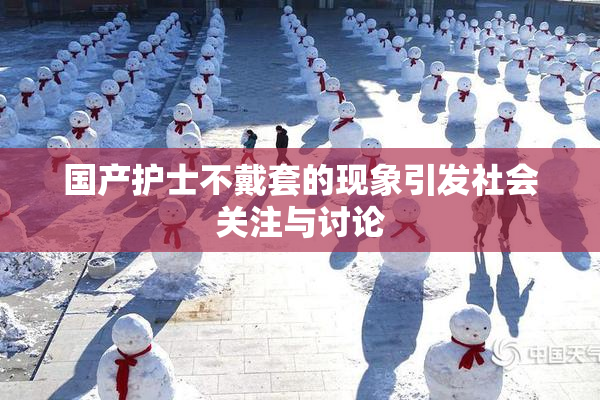 国产护士不戴套的现象引发社会关注与讨论
