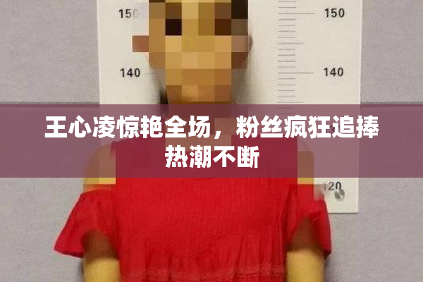 王心凌惊艳全场，粉丝疯狂追捧热潮不断