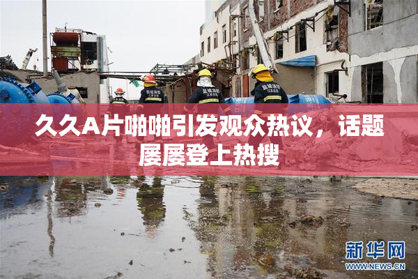 久久A片啪啪引发观众热议，话题屡屡登上热搜