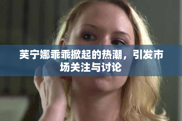 芙宁娜乖乖掀起的热潮，引发市场关注与讨论