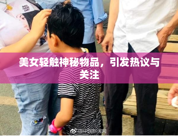 美女轻触神秘物品，引发热议与关注
