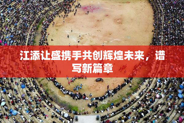 江添让盛携手共创辉煌未来，谱写新篇章