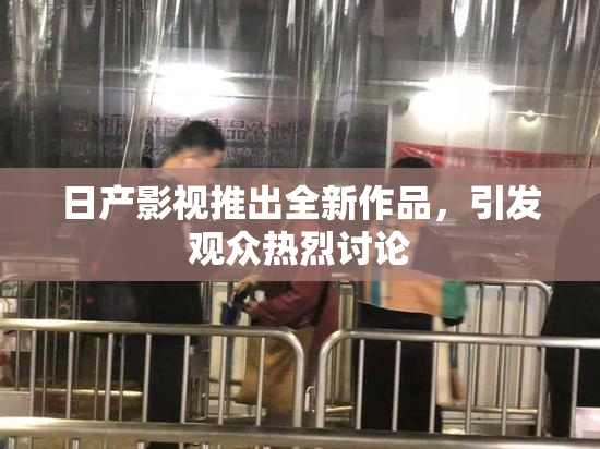日产影视推出全新作品，引发观众热烈讨论