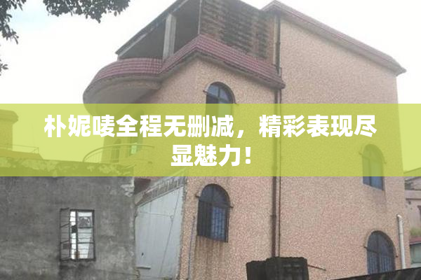 朴妮唛全程无删减，精彩表现尽显魅力！