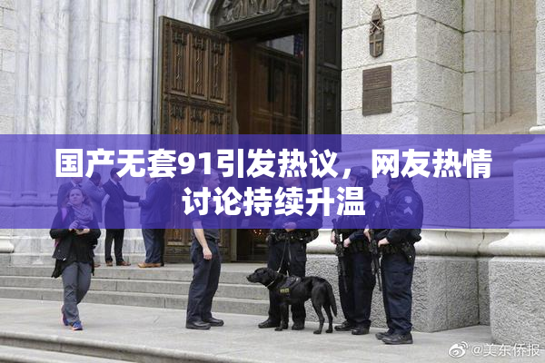 国产无套91引发热议，网友热情讨论持续升温