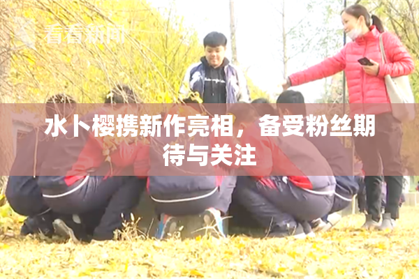 水卜樱携新作亮相，备受粉丝期待与关注