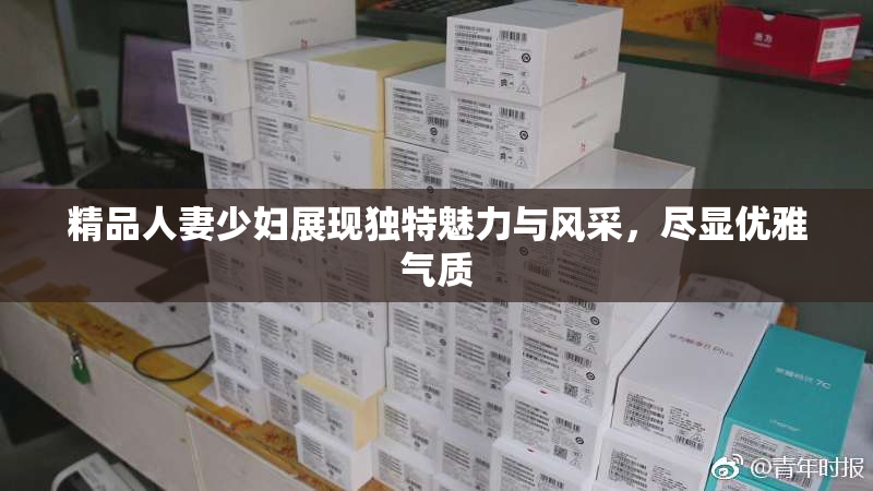 精品人妻少妇展现独特魅力与风采，尽显优雅气质