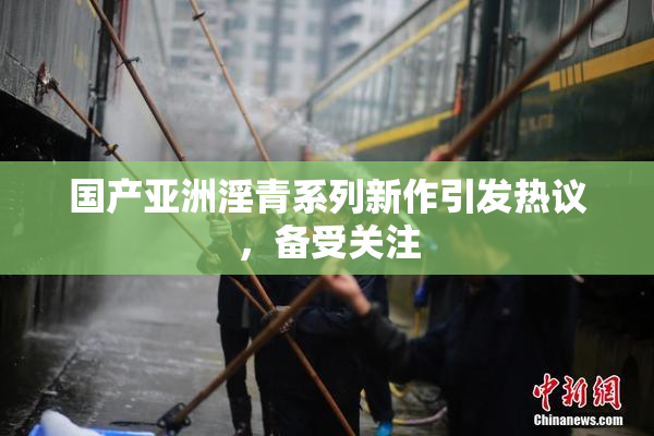 国产亚洲淫青系列新作引发热议，备受关注