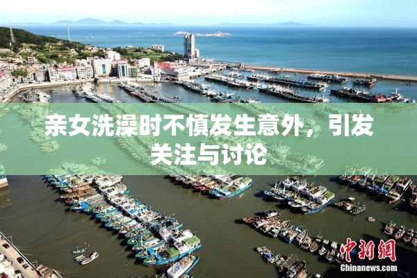 亲女洗澡时不慎发生意外，引发关注与讨论