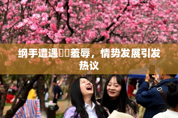 纲手遭遇❌‌羞辱，情势发展引发热议